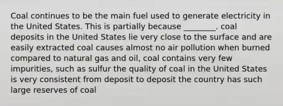 Coal continues to be the main fuel used to generate electricity in the United States. This is partially because ________. coal deposits in the United States lie very close to the surface and are easily extracted coal causes almost no air pollution when burned compared to natural gas and oil, coal contains very few impurities, such as sulfur the quality of coal in the United States is very consistent from deposit to deposit the country has such large reserves of coal