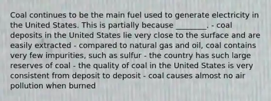 Coal continues to be the main fuel used to generate electricity in the United States. This is partially because ________. - coal deposits in the United States lie very close to the surface and are easily extracted - compared to natural gas and oil, coal contains very few impurities, such as sulfur - the country has such large reserves of coal - the quality of coal in the United States is very consistent from deposit to deposit - coal causes almost no air pollution when burned