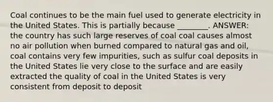 Coal continues to be the main fuel used to generate electricity in the United States. This is partially because ________. ANSWER: the country has such large reserves of coal coal causes almost no air pollution when burned compared to natural gas and oil, coal contains very few impurities, such as sulfur coal deposits in the United States lie very close to the surface and are easily extracted the quality of coal in the United States is very consistent from deposit to deposit