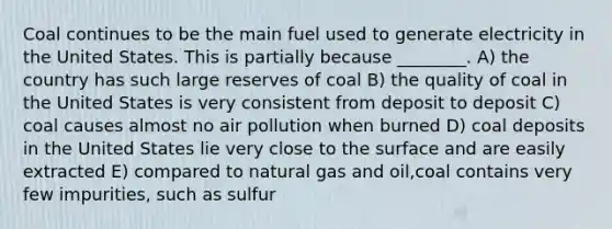 Coal continues to be the main fuel used to generate electricity in the United States. This is partially because ________. A) the country has such large reserves of coal B) the quality of coal in the United States is very consistent from deposit to deposit C) coal causes almost no air pollution when burned D) coal deposits in the United States lie very close to the surface and are easily extracted E) compared to natural gas and oil,coal contains very few impurities, such as sulfur