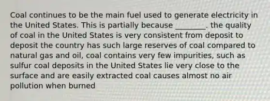 Coal continues to be the main fuel used to generate electricity in the United States. This is partially because ________. the quality of coal in the United States is very consistent from deposit to deposit the country has such large reserves of coal compared to natural gas and oil, coal contains very few impurities, such as sulfur coal deposits in the United States lie very close to the surface and are easily extracted coal causes almost no air pollution when burned