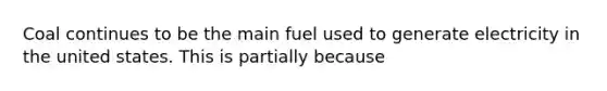 Coal continues to be the main fuel used to generate electricity in the united states. This is partially because