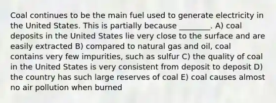 Coal continues to be the main fuel used to generate electricity in the United States. This is partially because ________. A) coal deposits in the United States lie very close to the surface and are easily extracted B) compared to natural gas and oil, coal contains very few impurities, such as sulfur C) the quality of coal in the United States is very consistent from deposit to deposit D) the country has such large reserves of coal E) coal causes almost no air pollution when burned