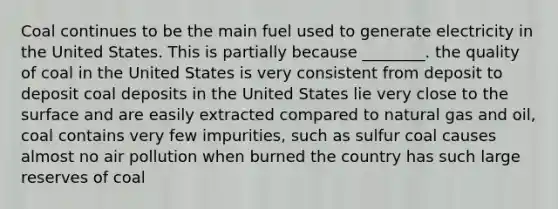 Coal continues to be the main fuel used to generate electricity in the United States. This is partially because ________. the quality of coal in the United States is very consistent from deposit to deposit coal deposits in the United States lie very close to the surface and are easily extracted compared to natural gas and oil, coal contains very few impurities, such as sulfur coal causes almost no air pollution when burned the country has such large reserves of coal