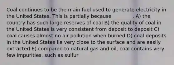 Coal continues to be the main fuel used to generate electricity in the United States. This is partially because ________. A) the country has such large reserves of coal B) the quality of coal in the United States is very consistent from deposit to deposit C) coal causes almost no air pollution when burned D) coal deposits in the United States lie very close to the surface and are easily extracted E) compared to natural gas and oil, coal contains very few impurities, such as sulfur