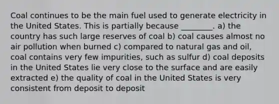 Coal continues to be the main fuel used to generate electricity in the United States. This is partially because ________. a) the country has such large reserves of coal b) coal causes almost no air pollution when burned c) compared to natural gas and oil, coal contains very few impurities, such as sulfur d) coal deposits in the United States lie very close to the surface and are easily extracted e) the quality of coal in the United States is very consistent from deposit to deposit