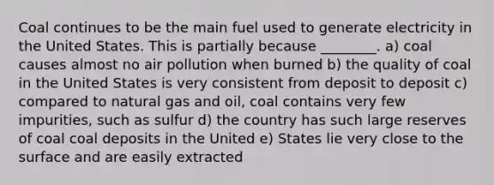 Coal continues to be the main fuel used to generate electricity in the United States. This is partially because ________. a) coal causes almost no air pollution when burned b) the quality of coal in the United States is very consistent from deposit to deposit c) compared to natural gas and oil, coal contains very few impurities, such as sulfur d) the country has such large reserves of coal coal deposits in the United e) States lie very close to the surface and are easily extracted