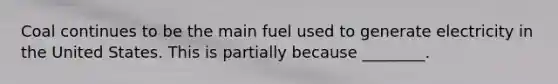 Coal continues to be the main fuel used to generate electricity in the United States. This is partially because ________.