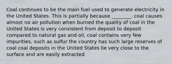 Coal continues to be the main fuel used to generate electricity in the United States. This is partially because ________. coal causes almost no air pollution when burned the quality of coal in the United States is very consistent from deposit to deposit compared to natural gas and oil, coal contains very few impurities, such as sulfur the country has such large reserves of coal coal deposits in the United States lie very close to the surface and are easily extracted