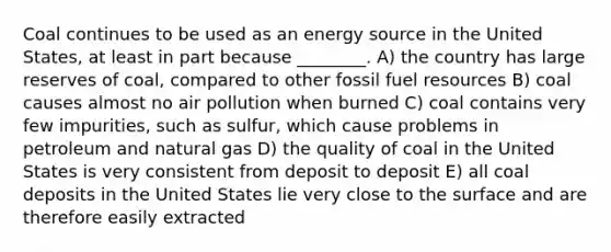 Coal continues to be used as an energy source in the United States, at least in part because ________. A) the country has large reserves of coal, compared to other fossil fuel resources B) coal causes almost no air pollution when burned C) coal contains very few impurities, such as sulfur, which cause problems in petroleum and natural gas D) the quality of coal in the United States is very consistent from deposit to deposit E) all coal deposits in the United States lie very close to the surface and are therefore easily extracted