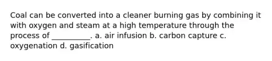 Coal can be converted into a cleaner burning gas by combining it with oxygen and steam at a high temperature through the process of __________. a. air infusion b. carbon capture c. oxygenation d. gasification