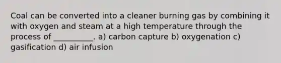 Coal can be converted into a cleaner burning gas by combining it with oxygen and steam at a high temperature through the process of __________. a) carbon capture b) oxygenation c) gasification d) air infusion