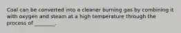 Coal can be converted into a cleaner burning gas by combining it with oxygen and steam at a high temperature through the process of ________.