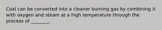 Coal can be converted into a cleaner burning gas by combining it with oxygen and steam at a high temperature through the process of ________.