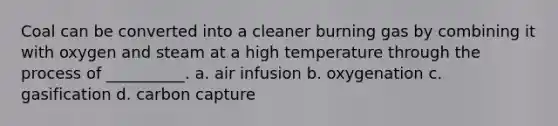 Coal can be converted into a cleaner burning gas by combining it with oxygen and steam at a high temperature through the process of __________. a. air infusion b. oxygenation c. gasification d. carbon capture