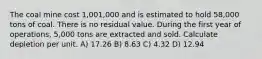 The coal mine cost 1,001,000 and is estimated to hold 58,000 tons of coal. There is no residual value. During the first year of operations, 5,000 tons are extracted and sold. Calculate depletion per unit. A) 17.26 B) 8.63 C) 4.32 D) 12.94