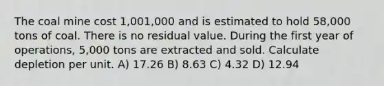 The coal mine cost 1,001,000 and is estimated to hold 58,000 tons of coal. There is no residual value. During the first year of operations, 5,000 tons are extracted and sold. Calculate depletion per unit. A) 17.26 B) 8.63 C) 4.32 D) 12.94