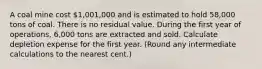 A coal mine cost​ 1,001,000 and is estimated to hold​ 58,000 tons of coal. There is no residual value. During the first year of​ operations, 6,000 tons are extracted and sold. Calculate depletion expense for the first year.​ (Round any intermediate calculations to the nearest​ cent.)