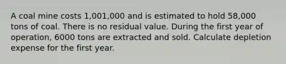 A coal mine costs 1,001,000 and is estimated to hold 58,000 tons of coal. There is no residual value. During the first year of operation, 6000 tons are extracted and sold. Calculate depletion expense for the first year.