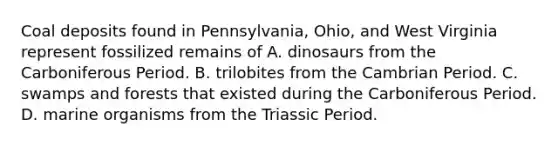 Coal deposits found in Pennsylvania, Ohio, and West Virginia represent fossilized remains of A. dinosaurs from the Carboniferous Period. B. trilobites from the Cambrian Period. C. swamps and forests that existed during the Carboniferous Period. D. marine organisms from the Triassic Period.