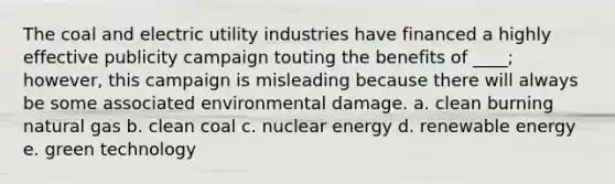 The coal and electric utility industries have financed a highly effective publicity campaign touting the benefits of ____; however, this campaign is misleading because there will always be some associated environmental damage. a. clean burning natural gas b. clean coal c. nuclear energy d. renewable energy e. green technology​