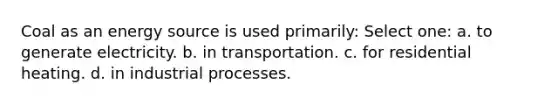 Coal as an energy source is used primarily: Select one: a. to generate electricity. b. in transportation. c. for residential heating. d. in industrial processes.