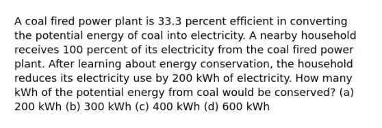 A coal fired power plant is 33.3 percent efficient in converting the potential energy of coal into electricity. A nearby household receives 100 percent of its electricity from the coal fired power plant. After learning about energy conservation, the household reduces its electricity use by 200 kWh of electricity. How many kWh of the potential energy from coal would be conserved? (a) 200 kWh (b) 300 kWh (c) 400 kWh (d) 600 kWh