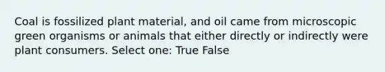 Coal is fossilized plant material, and oil came from microscopic green organisms or animals that either directly or indirectly were plant consumers. Select one: True False