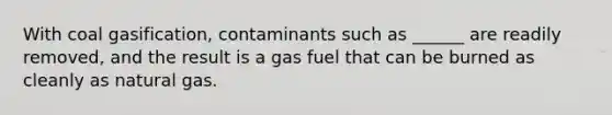 With coal gasification, contaminants such as ______ are readily removed, and the result is a gas fuel that can be burned as cleanly as natural gas.