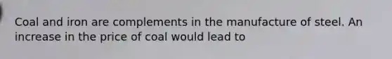 Coal and iron are complements in the manufacture of steel. An increase in the price of coal would lead to