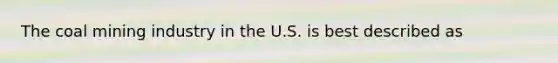 The coal mining industry in the U.S. is best described as