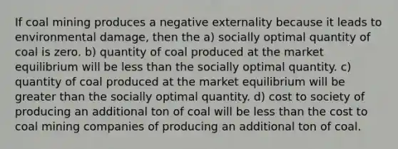 If coal mining produces a negative externality because it leads to environmental damage, then the a) socially optimal quantity of coal is zero. b) quantity of coal produced at the market equilibrium will be less than the socially optimal quantity. c) quantity of coal produced at the market equilibrium will be greater than the socially optimal quantity. d) cost to society of producing an additional ton of coal will be less than the cost to coal mining companies of producing an additional ton of coal.