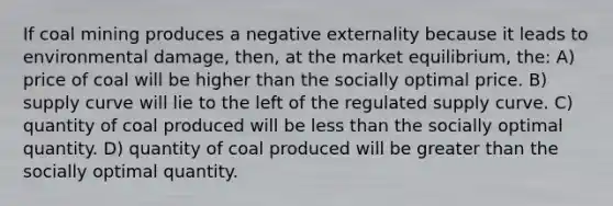 If coal mining produces a negative externality because it leads to environmental damage, then, at the market equilibrium, the: A) price of coal will be higher than the socially optimal price. B) supply curve will lie to the left of the regulated supply curve. C) quantity of coal produced will be less than the socially optimal quantity. D) quantity of coal produced will be greater than the socially optimal quantity.