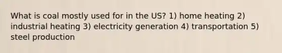 What is coal mostly used for in the US? 1) home heating 2) industrial heating 3) electricity generation 4) transportation 5) steel production