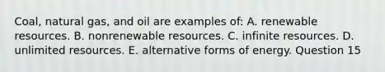 Coal, natural gas, and oil are examples of: A. renewable resources. B. nonrenewable resources. C. infinite resources. D. unlimited resources. E. alternative forms of energy. Question 15