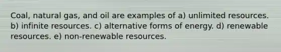 Coal, natural gas, and oil are examples of a) unlimited resources. b) infinite resources. c) alternative forms of energy. d) renewable resources. e) non-renewable resources.