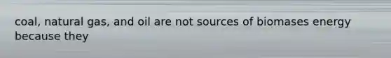coal, natural gas, and oil are not sources of biomases energy because they