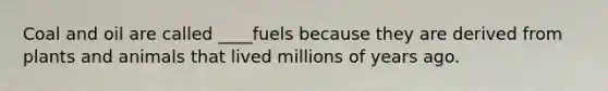 Coal and oil are called ____fuels because they are derived from plants and animals that lived millions of years ago.