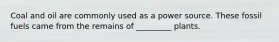 Coal and oil are commonly used as a power source. These fossil fuels came from the remains of _________ plants.