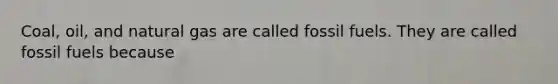 Coal, oil, and natural gas are called fossil fuels. They are called fossil fuels because