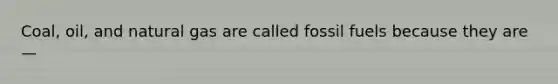 Coal, oil, and natural gas are called fossil fuels because they are—