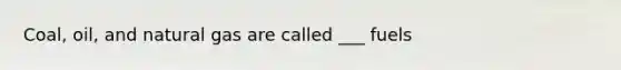Coal, oil, and natural gas are called ___ fuels
