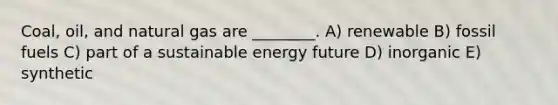 Coal, oil, and natural gas are ________. A) renewable B) fossil fuels C) part of a sustainable energy future D) inorganic E) synthetic