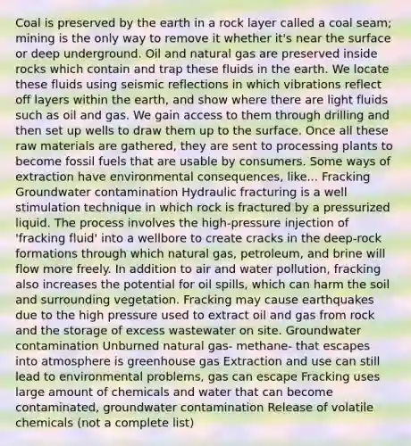 Coal is preserved by the earth in a rock layer called a coal seam; mining is the only way to remove it whether it's near the surface or deep underground. Oil and natural gas are preserved inside rocks which contain and trap these fluids in the earth. We locate these fluids using seismic reflections in which vibrations reflect off layers within the earth, and show where there are light fluids such as oil and gas. We gain access to them through drilling and then set up wells to draw them up to the surface. Once all these raw materials are gathered, they are sent to processing plants to become fossil fuels that are usable by consumers. Some ways of extraction have environmental consequences, like... Fracking Groundwater contamination Hydraulic fracturing is a well stimulation technique in which rock is fractured by a pressurized liquid. The process involves the high-pressure injection of 'fracking fluid' into a wellbore to create cracks in the deep-rock formations through which natural gas, petroleum, and brine will flow more freely. In addition to air and water pollution, fracking also increases the potential for oil spills, which can harm the soil and surrounding vegetation. Fracking may cause earthquakes due to the high pressure used to extract oil and gas from rock and the storage of excess wastewater on site. Groundwater contamination Unburned natural gas- methane- that escapes into atmosphere is greenhouse gas Extraction and use can still lead to environmental problems, gas can escape Fracking uses large amount of chemicals and water that can become contaminated, groundwater contamination Release of volatile chemicals (not a complete list)