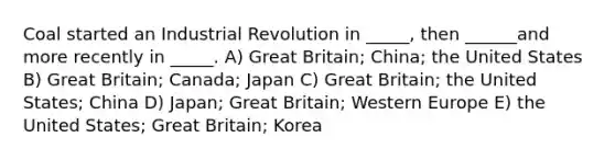 Coal started an Industrial Revolution in _____, then ______and more recently in _____. A) Great Britain; China; the United States B) Great Britain; Canada; Japan C) Great Britain; the United States; China D) Japan; Great Britain; Western Europe E) the United States; Great Britain; Korea