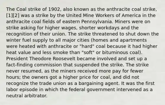 The Coal strike of 1902, also known as the anthracite coal strike,[1][2] was a strike by the United Mine Workers of America in the anthracite coal fields of eastern Pennsylvania. Miners were on strike asking for higher wages, shorter workdays and the recognition of their union. The strike threatened to shut down the winter fuel supply to all major cities (homes and apartments were heated with anthracite or "hard" coal because it had higher heat value and less smoke than "soft" or bituminous coal). President Theodore Roosevelt became involved and set up a fact-finding commission that suspended the strike. The strike never resumed, as the miners received more pay for fewer hours; the owners got a higher price for coal, and did not recognize the trade union as a bargaining agent. It was the first labor episode in which the federal government intervened as a neutral arbitrator.