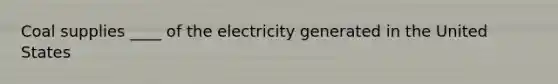 Coal supplies ____ of the electricity generated in the United States