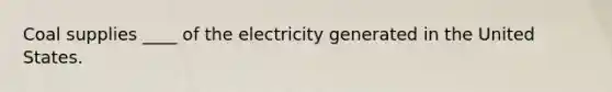 Coal supplies ____ of the electricity generated in the United States.