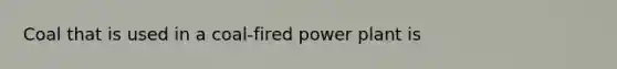 Coal that is used in a coal-fired power plant is