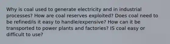 Why is coal used to generate electricity and in industrial processes? How are coal reserves exploited? Does coal need to be refined/is it easy to handle/expensive? How can it be transported to power plants and factories? IS coal easy or difficult to use?